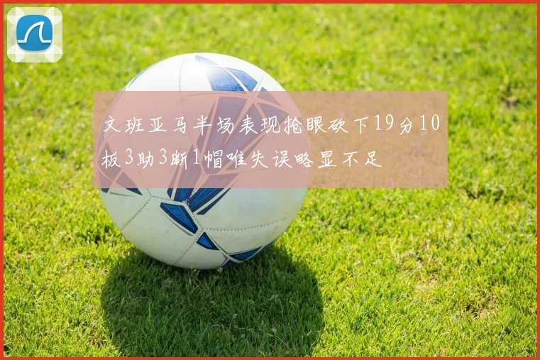 文班亚马半场表现抢眼砍下19分10板3助3断1帽唯失误略显不足
