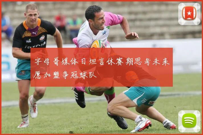 字母哥媒体日坦言休赛期思考未来愿加盟争冠球队