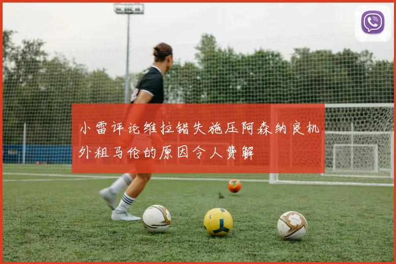 小雷评论维拉错失施压阿森纳良机外租马伦的原因令人费解