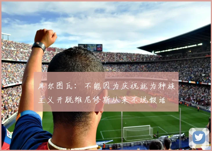 库尔图瓦：不能因为庆祝就为种族主义开脱维尼修斯从来不说假话