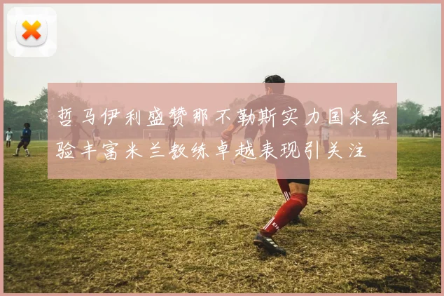 哲马伊利盛赞那不勒斯实力国米经验丰富米兰教练卓越表现引关注