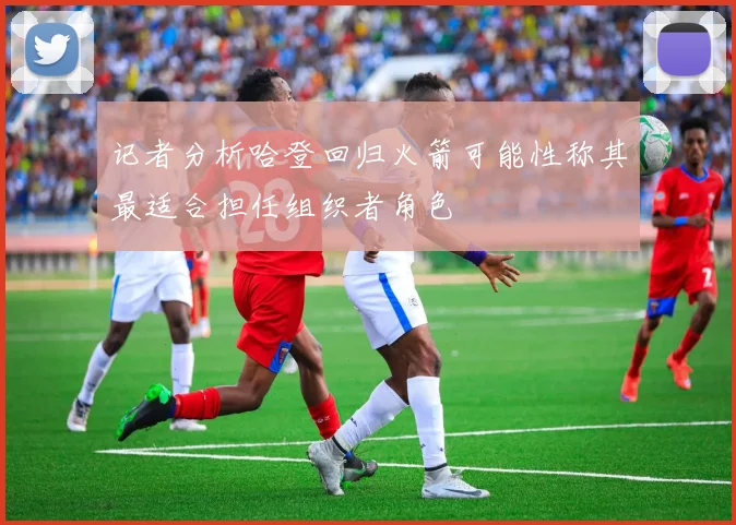 记者分析哈登回归火箭可能性称其最适合担任组织者角色
