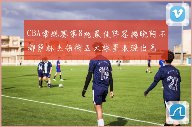 CBA常规赛第8轮最佳阵容揭晓阿不都萨林杰领衔五大球星表现出色