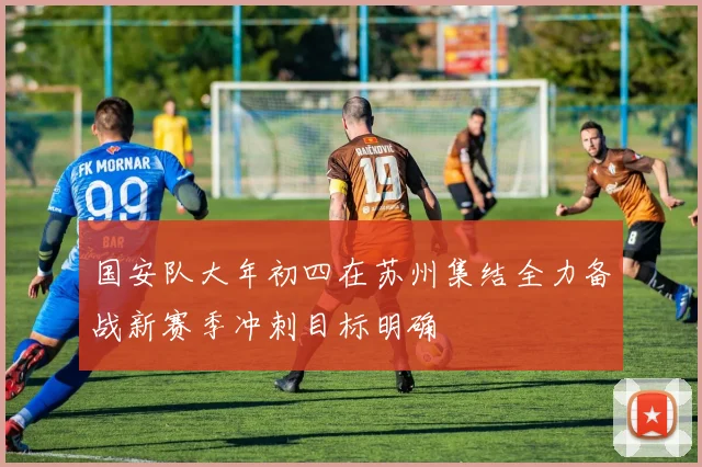 国安队大年初四在苏州集结全力备战新赛季冲刺目标明确