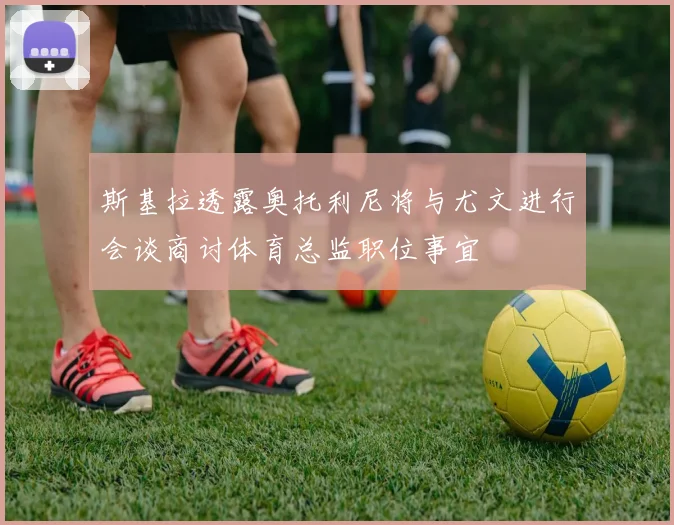 斯基拉透露奥托利尼将与尤文进行会谈商讨体育总监职位事宜