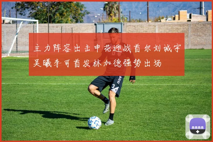 主力阵容出击申花迎战首尔刘诚宇吴曦李可首发林加德强势出场