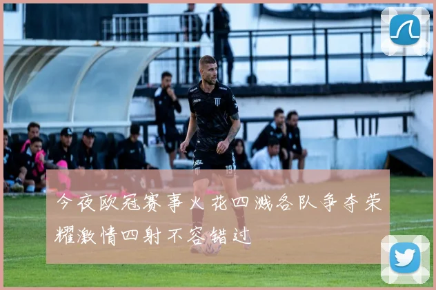 今夜欧冠赛事火花四溅各队争夺荣耀激情四射不容错过