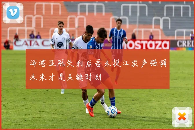 海港亚冠失利后吾米提江发声强调未来才是关键时刻