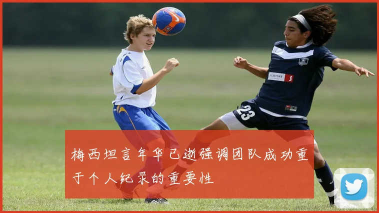 梅西坦言年华已逝强调团队成功重于个人纪录的重要性