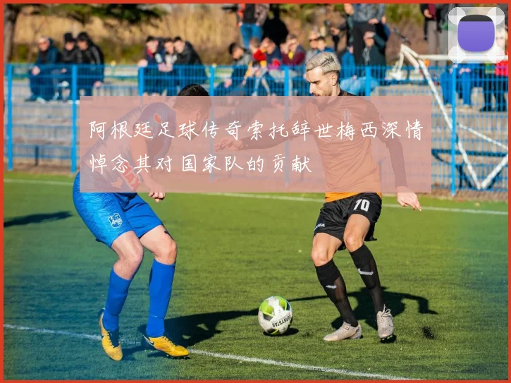 阿根廷足球传奇索托辞世梅西深情悼念其对国家队的贡献