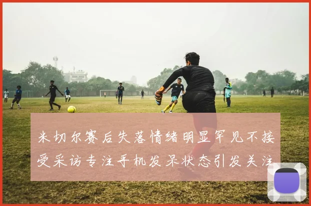米切尔赛后失落情绪明显罕见不接受采访专注手机发呆状态引发关注