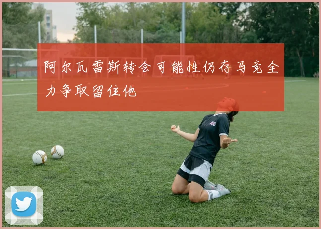 阿尔瓦雷斯转会可能性仍存马竞全力争取留住他