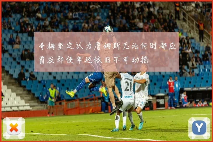 夸梅坚定认为詹姆斯无论何时都应首发即使年迈依旧不可动摇