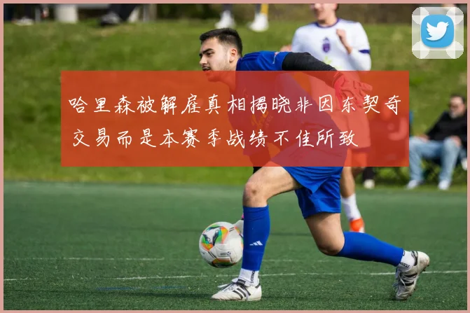 哈里森被解雇真相揭晓非因东契奇交易而是本赛季战绩不佳所致