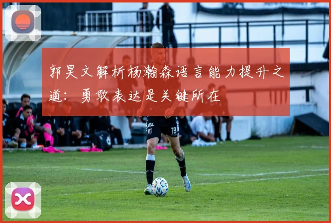 郭昊文解析杨瀚森语言能力提升之道：勇敢表达是关键所在