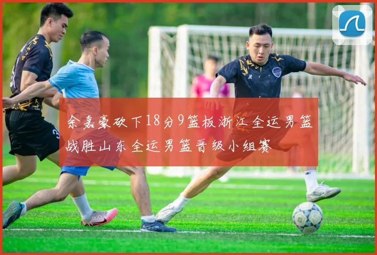 余嘉豪砍下18分9篮板浙江全运男篮战胜山东全运男篮晋级小组赛