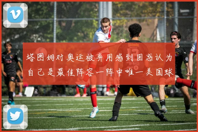 塔图姆对奥运被弃用感到困惑认为自己是最佳阵容一阵中唯一美国球员