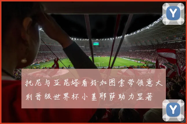 托尼与亚昆塔看好加图索带领意大利晋级世界杯小基耶萨助力显著