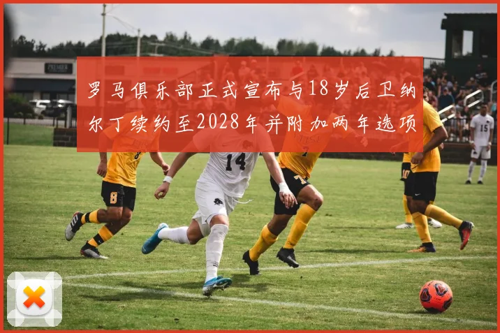 罗马俱乐部正式宣布与18岁后卫纳尔丁续约至2028年并附加两年选项