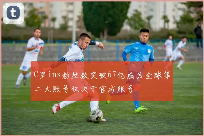 C罗ins粉丝数突破67亿成为全球第二大账号仅次于官方账号