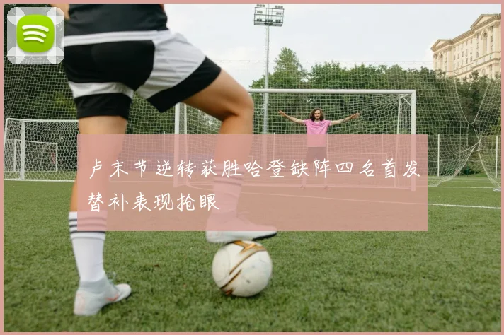 卢末节逆转获胜哈登缺阵四名首发替补表现抢眼