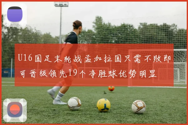 U16国足末轮战孟加拉国只需不败即可晋级领先19个净胜球优势明显